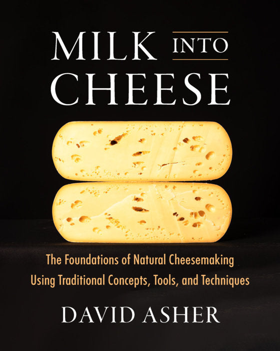 Milk Into Cheese The Foundations of Natural Cheesemaking Using Traditional Concepts, Tools, and Techniques | by David Asher